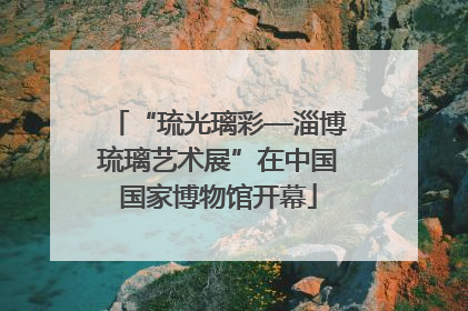“琉光璃彩—淄博琉璃艺术展”在中国国家博物馆开幕