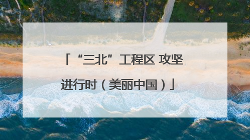 “三北”工程区 攻坚进行时（美丽中国）