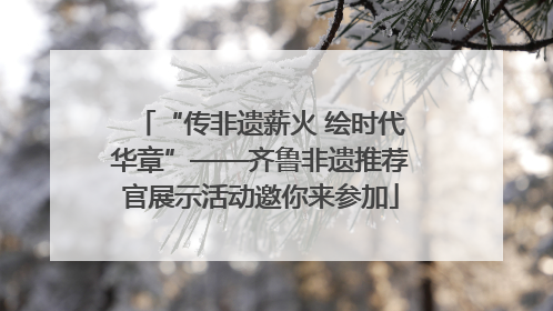 “传非遗薪火 绘时代华章”——齐鲁非遗推荐官展示活动邀你来参加