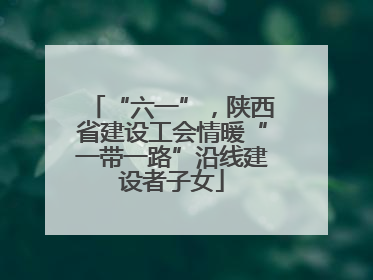 “六一”，陕西省建设工会情暖“一带一路”沿线建设者子女
