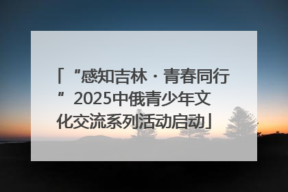 “感知吉林・青春同行”2025中俄青少年文化交流系列活动启动