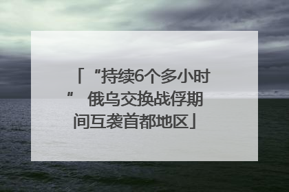 “持续6个多小时” 俄乌交换战俘期间互袭首都地区