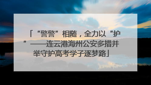 “警警”相随，全力以“护”——连云港海州公安多措并举守护高考学子逐梦路