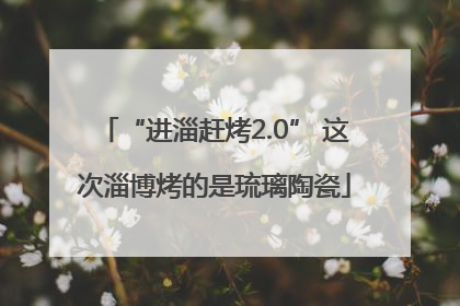 “进淄赶烤2.0” 这次淄博烤的是琉璃陶瓷