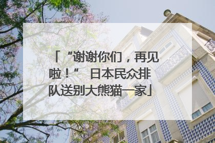 “谢谢你们，再见啦！” 日本民众排队送别大熊猫一家