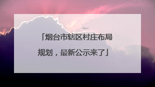 烟台市辖区村庄布局规划，最新公示来了
