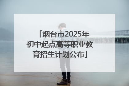 烟台市2025年初中起点高等职业教育招生计划公布