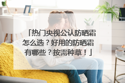 热门央视公认防晒霜怎么选？好用的防晒霜有哪些？按需种草！