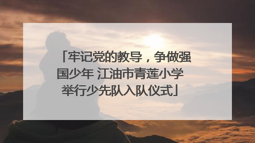 牢记党的教导，争做强国少年 江油市青莲小学举行少先队入队仪式