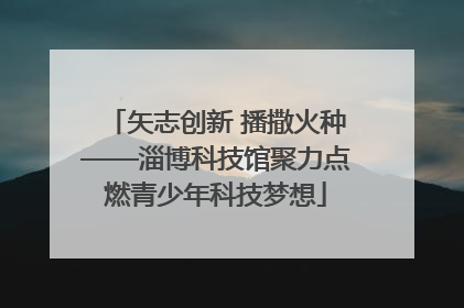 矢志创新 播撒火种——淄博科技馆聚力点燃青少年科技梦想