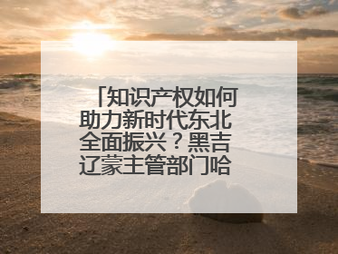 知识产权如何助力新时代东北全面振兴？黑吉辽蒙主管部门哈尔滨“论剑”