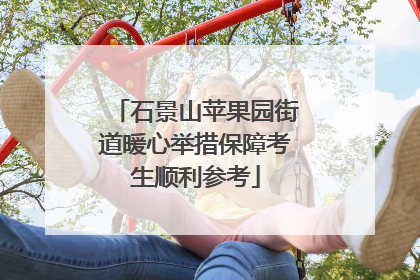 石景山苹果园街道暖心举措保障考生顺利参考