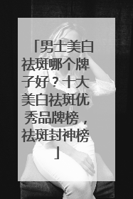 男士美白祛斑哪个牌子好？十大美白祛斑优秀品牌榜，祛斑封神榜