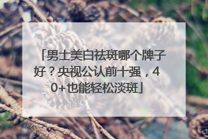 男士美白祛斑哪个牌子好？央视公认前十强，40+也能轻松淡斑