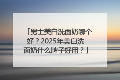 男士美白洗面奶哪个好？2025年美白洗面奶什么牌子好用？