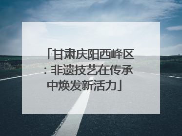 甘肃庆阳西峰区：非遗技艺在传承中焕发新活力