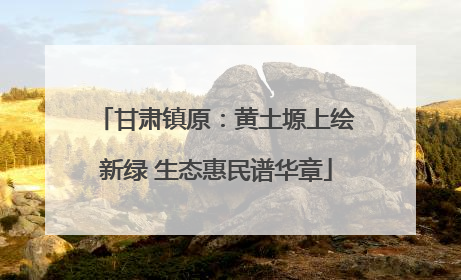 甘肃镇原：黄土塬上绘新绿 生态惠民谱华章