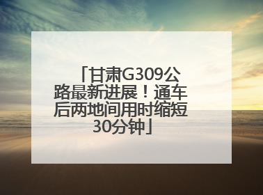 甘肃G309公路最新进展！通车后两地间用时缩短30分钟