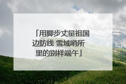 用脚步丈量祖国边防线 雪域哨所里的别样端午