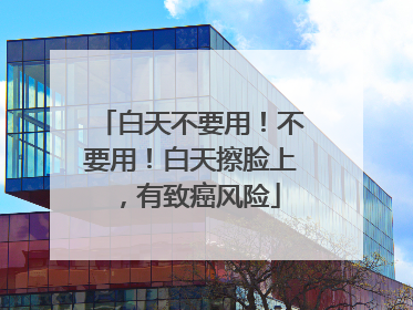白天不要用！不要用！白天擦脸上，有致癌风险