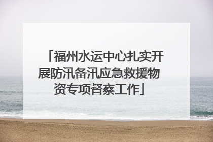福州水运中心扎实开展防汛备汛应急救援物资专项督察工作