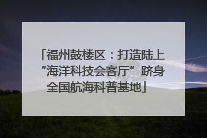 福州鼓楼区：打造陆上“海洋科技会客厅”跻身全国航海科普基地