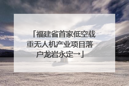 福建省首家低空载重无人机产业项目落户龙岩永定→