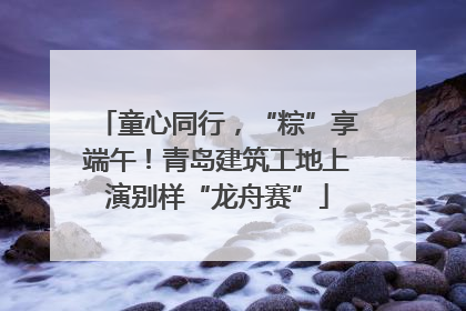 童心同行，“粽”享端午！青岛建筑工地上演别样“龙舟赛”