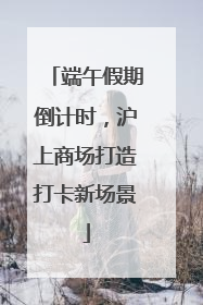 端午假期倒计时，沪上商场打造打卡新场景