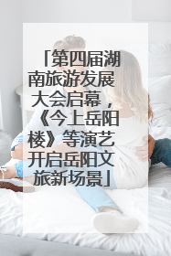 第四届湖南旅游发展大会启幕，《今上岳阳楼》等演艺开启岳阳文旅新场景