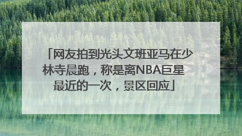 网友拍到光头文班亚马在少林寺晨跑，称是离NBA巨星最近的一次，景区回应