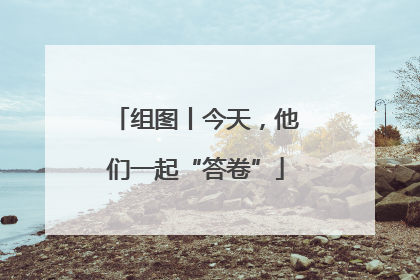 组图丨今天，他们一起“答卷”