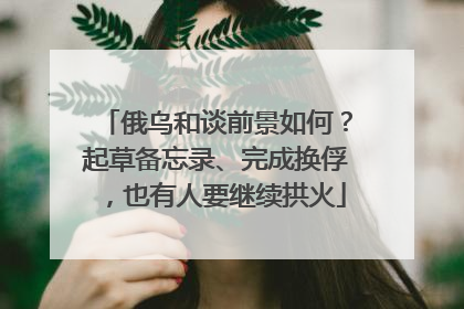俄乌和谈前景如何？起草备忘录、完成换俘，也有人要继续拱火