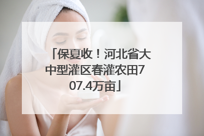 保夏收！河北省大中型灌区春灌农田707.4万亩