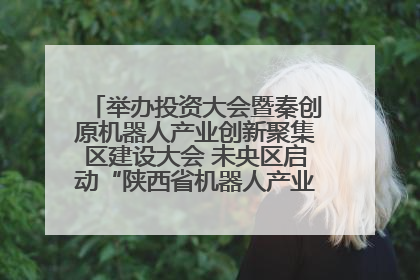 举办投资大会暨秦创原机器人产业创新聚集区建设大会 未央区启动“陕西省机器人产业聚集区”建设