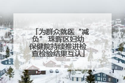 为群众就医“减负” 珠晖区妇幼保健院持续推进检查检验结果互认