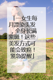 一女生每月漂染头发，全身长满紫斑！这些美发方式可能会致癌！紧急提醒