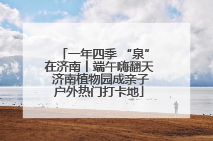 一年四季 “泉”在济南丨端午嗨翻天 济南植物园成亲子户外热门打卡地