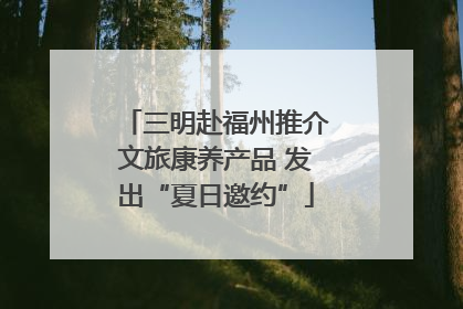 三明赴福州推介文旅康养产品 发出“夏日邀约”