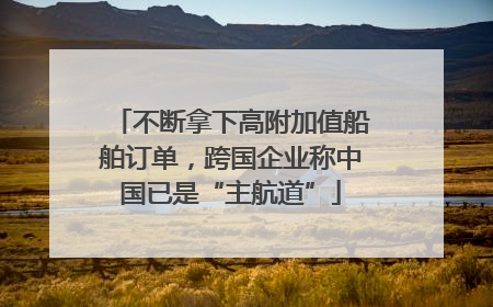 不断拿下高附加值船舶订单，跨国企业称中国已是“主航道”