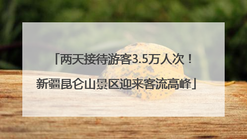 两天接待游客3.5万人次！新疆昆仑山景区迎来客流高峰