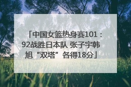 中国女篮热身赛101∶92战胜日本队 张子宇韩旭“双塔”各得18分