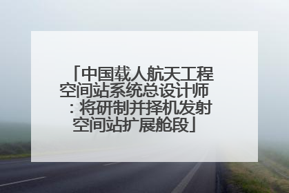 中国载人航天工程空间站系统总设计师：将研制并择机发射空间站扩展舱段