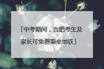 中考期间，合肥考生及家长可免费乘坐地铁