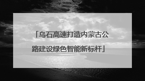 乌石高速打造内蒙古公路建设绿色智能新标杆