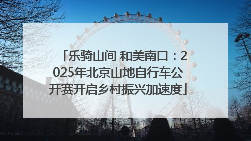 乐骑山间 和美南口：2025年北京山地自行车公开赛开启乡村振兴加速度