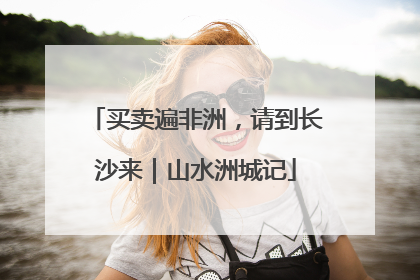 买卖遍非洲，请到长沙来｜山水洲城记