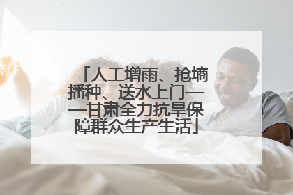 人工增雨、抢墒播种、送水上门——甘肃全力抗旱保障群众生产生活
