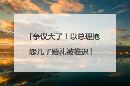 争议大了！以总理抱怨儿子婚礼被推迟