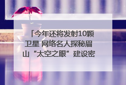 今年还将发射10颗卫星 网络名人探秘眉山“太空之眼”建设密码｜网络名人四川行